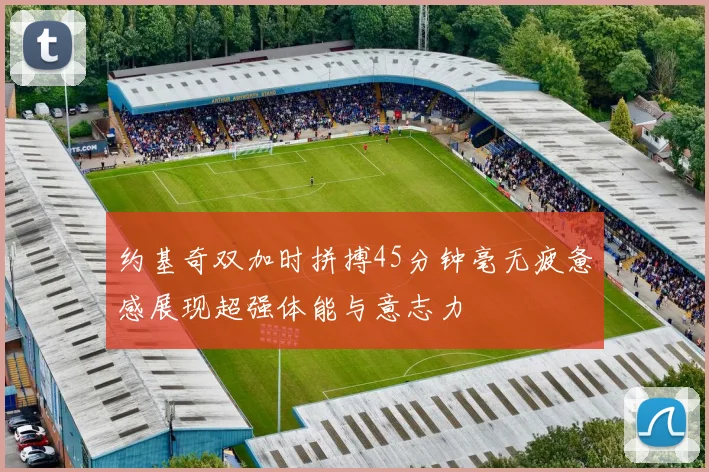 约基奇双加时拼搏45分钟毫无疲惫感展现超强体能与意志力