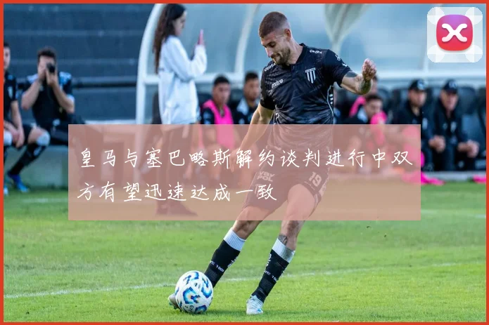 皇马与塞巴略斯解约谈判进行中双方有望迅速达成一致
