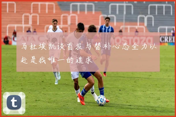 马杜埃凯谈首发与替补心态全力以赴是我唯一的追求