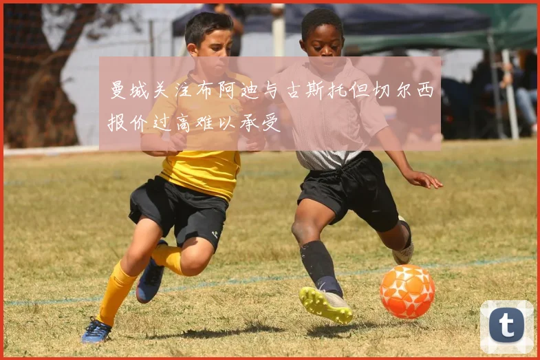 曼城关注布阿迪与古斯托但切尔西报价过高难以承受