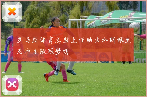 罗马新体育总监上任助力加斯佩里尼冲击欧冠梦想