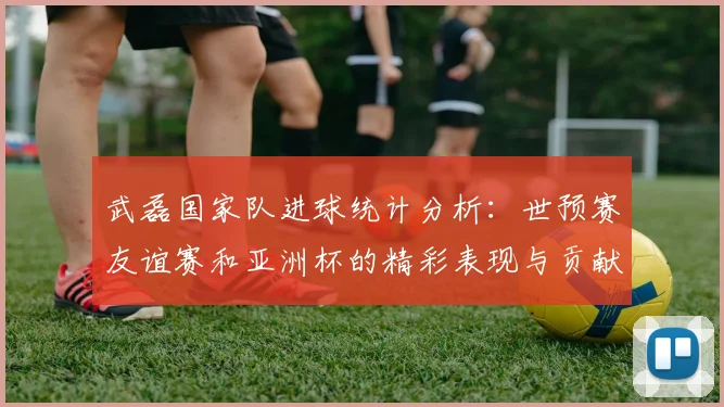 武磊国家队进球统计分析：世预赛友谊赛和亚洲杯的精彩表现与贡献