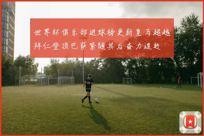 世界杯俱乐部进球榜更新皇马超越拜仁登顶巴萨紧随其后奋力追赶