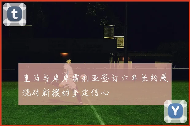 皇马与库库雷利亚签订六年长约展现对新援的坚定信心