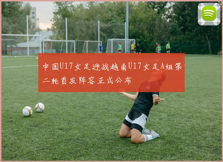 中国U17女足迎战越南U17女足A组第二轮首发阵容正式公布