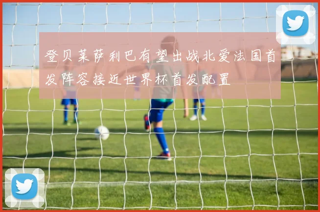 登贝莱萨利巴有望出战北爱法国首发阵容接近世界杯首发配置