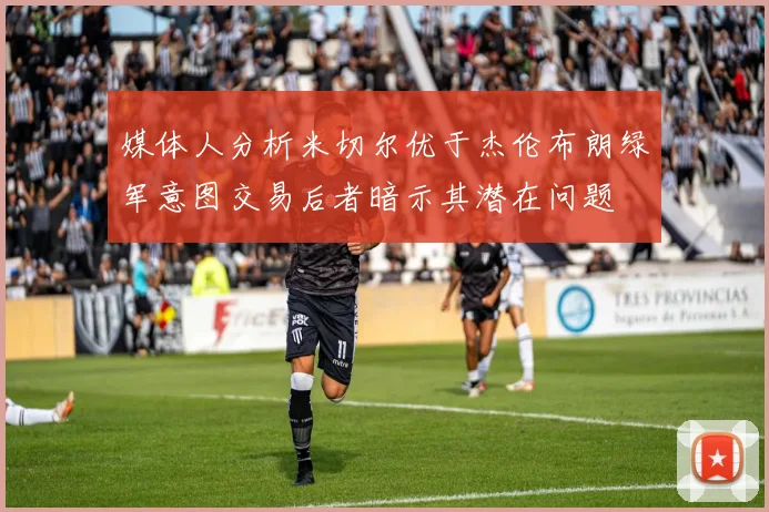 媒体人分析米切尔优于杰伦布朗绿军意图交易后者暗示其潜在问题