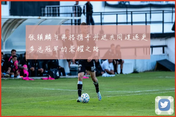 张镇麟与弗格携手并进共同追逐更多总冠军的荣耀之路