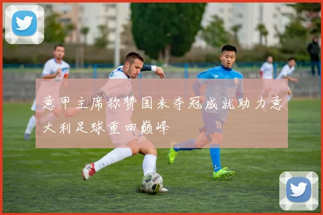 意甲主席称赞国米夺冠成就助力意大利足球重回巅峰