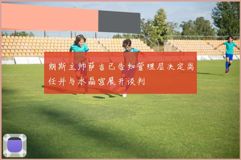 朗斯主帅萨吉已告知管理层决定离任并与水晶宫展开谈判